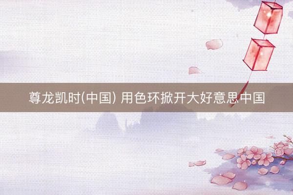 尊龙凯时(中国) 用色环掀开大好意思中国