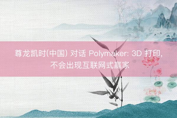 尊龙凯时(中国) 对话 Polymaker: 3D 打印， 不会出现互联网式赢家