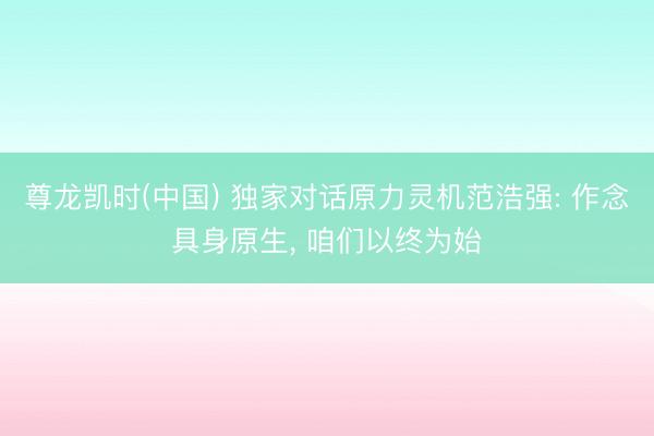 尊龙凯时(中国) 独家对话原力灵机范浩强: 作念具身原生， 咱们以终为始