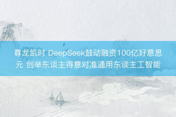 尊龙凯时 DeepSeek鼓动融资100亿好意思元 创举东谈主得意对准通用东谈主工智能