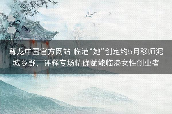尊龙中国官方网站 临港“她”创定约5月移师泥城乡野，评释专场精确赋能临港女性创业者