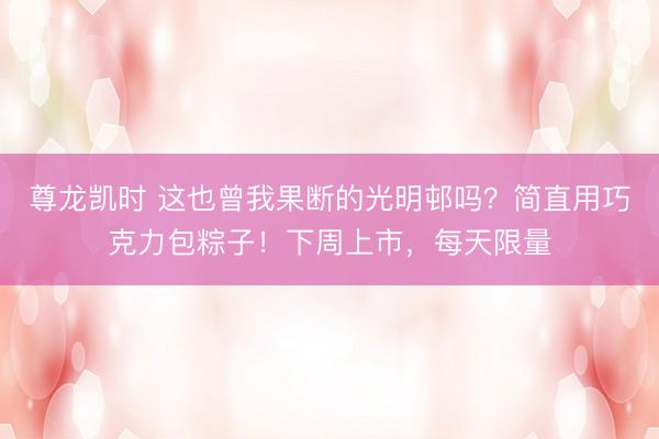 尊龙凯时 这也曾我果断的光明邨吗？简直用巧克力包粽子！下周上市，每天限量