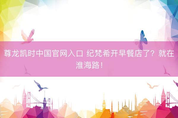 尊龙凯时中国官网入口 纪梵希开早餐店了？就在淮海路！