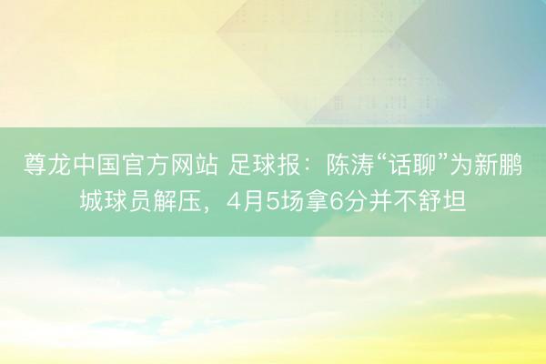尊龙中国官方网站 足球报：陈涛“话聊”为新鹏城球员解压，4月5场拿6分并不舒坦