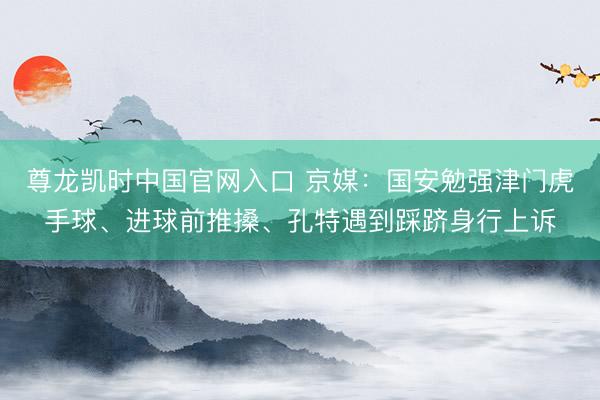 尊龙凯时中国官网入口 京媒：国安勉强津门虎手球、进球前推搡、孔特遇到踩跻身行上诉