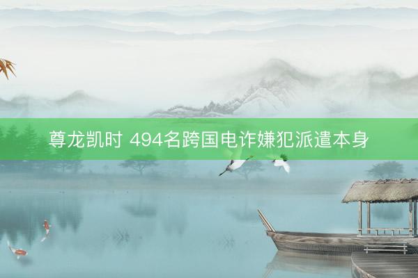 尊龙凯时 494名跨国电诈嫌犯派遣本身