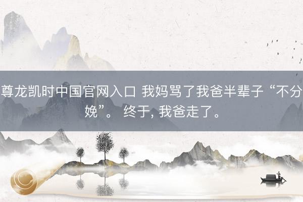 尊龙凯时中国官网入口 我妈骂了我爸半辈子 “不分娩”。 终于， 我爸走了。