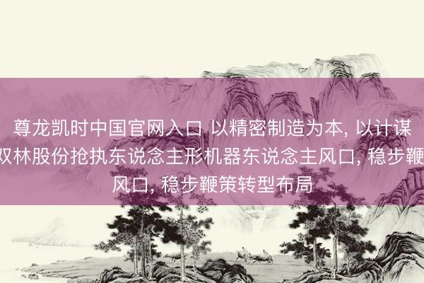尊龙凯时中国官网入口 以精密制造为本， 以计谋协同为翼， 双林股份抢执东说念主形机器东说念主风口， 稳步鞭策转型布局