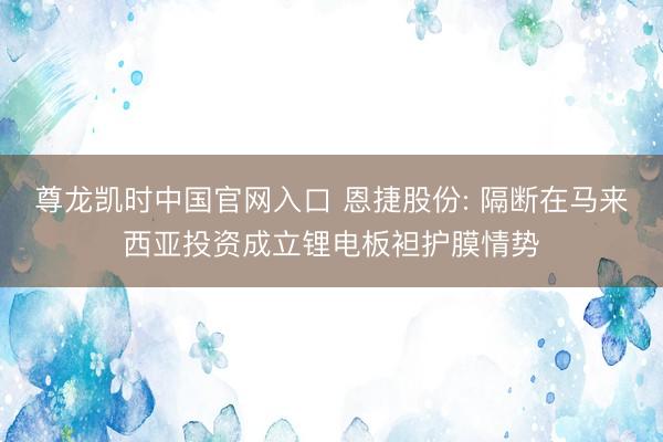 尊龙凯时中国官网入口 恩捷股份: 隔断在马来西亚投资成立锂电板袒护膜情势