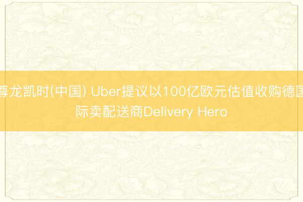 尊龙凯时(中国) Uber提议以100亿欧元估值收购德国际卖配送商Delivery Hero