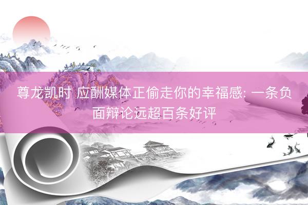 尊龙凯时 应酬媒体正偷走你的幸福感: 一条负面辩论远超百条好评