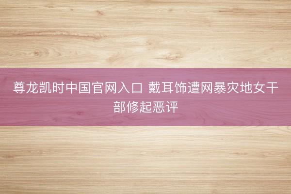 尊龙凯时中国官网入口 戴耳饰遭网暴灾地女干部修起恶评