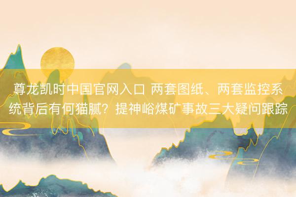 尊龙凯时中国官网入口 两套图纸、两套监控系统背后有何猫腻？提神峪煤矿事故三大疑问跟踪