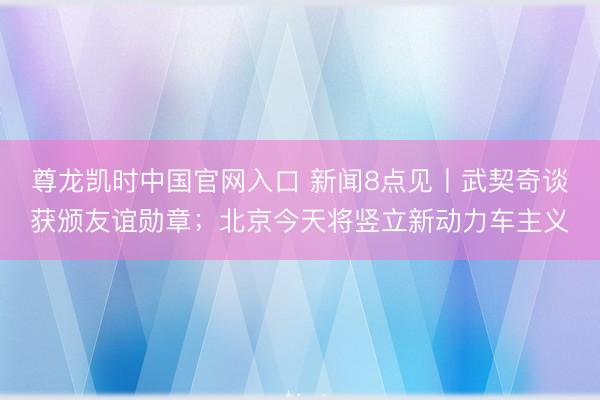 尊龙凯时中国官网入口 新闻8点见丨武契奇谈获颁友谊勋章；北京今天将竖立新动力车主义