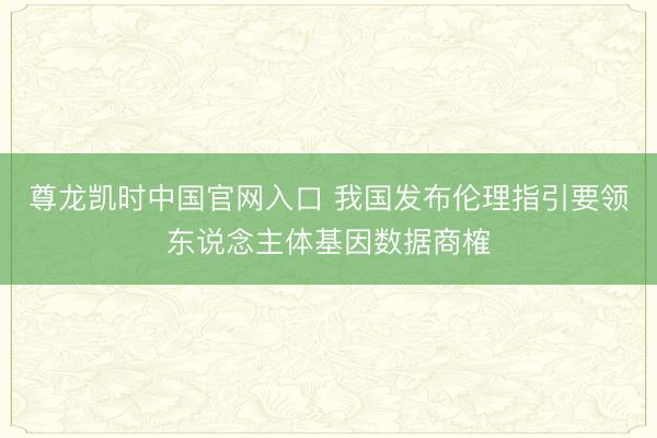 尊龙凯时中国官网入口 我国发布伦理指引要领东说念主体基因数据商榷