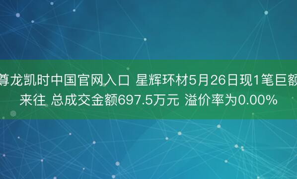 尊龙凯时中国官网入口 星辉环材5月26日现1笔巨额来往 总成交金额697.5万元 溢价率为0.00%