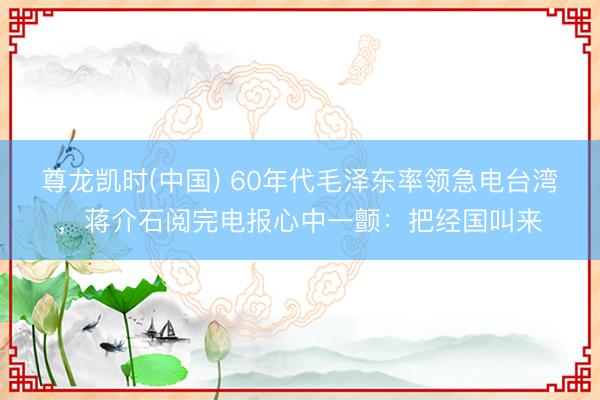 尊龙凯时(中国) 60年代毛泽东率领急电台湾，蒋介石阅完电报心中一颤：把经国叫来