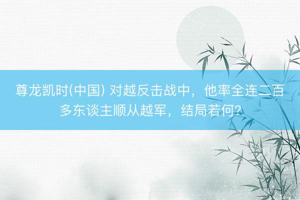 尊龙凯时(中国) 对越反击战中，他率全连二百多东谈主顺从越军，结局若何？
