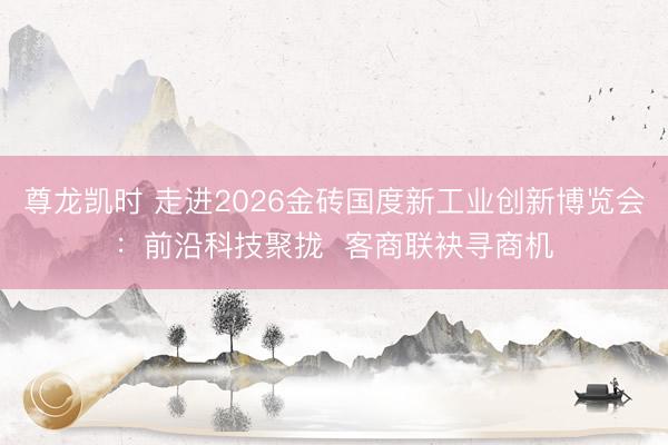 尊龙凯时 走进2026金砖国度新工业创新博览会：前沿科技聚拢  客商联袂寻商机