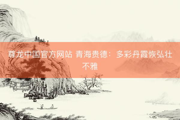 尊龙中国官方网站 青海贵德：多彩丹霞恢弘壮不雅