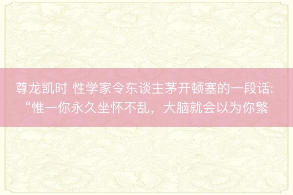 尊龙凯时 性学家令东谈主茅开顿塞的一段话: “惟一你永久坐怀不乱，大脑就会以为你繁