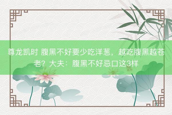 尊龙凯时 腹黑不好要少吃洋葱，越吃腹黑越苍老？大夫：腹黑不好忌口这3样