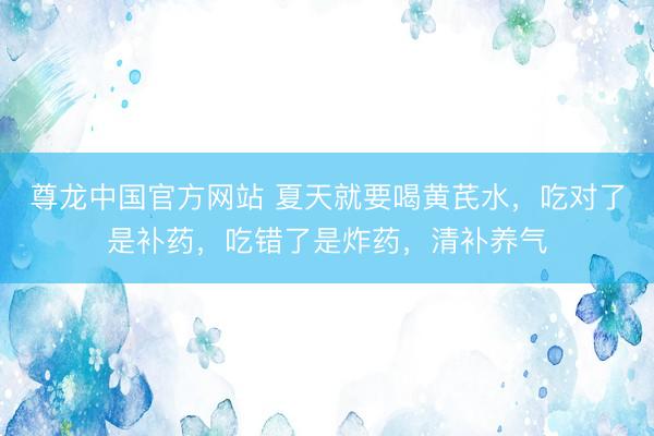 尊龙中国官方网站 夏天就要喝黄芪水，吃对了是补药，吃错了是炸药，清补养气