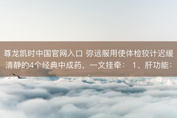 尊龙凯时中国官网入口 弥远服用使体检狡计迟缓清静的4个经典中成药,一文挂牵: 1、肝功能: