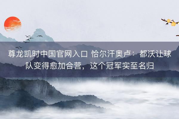 尊龙凯时中国官网入口 恰尔汗奥卢：都沃让球队变得愈加合营，这个冠军实至名归