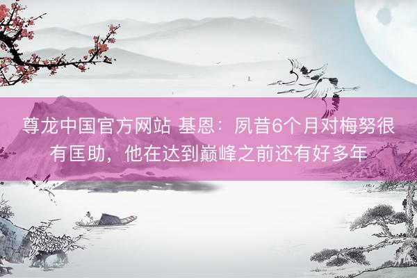 尊龙中国官方网站 基恩：夙昔6个月对梅努很有匡助，他在达到巅峰之前还有好多年