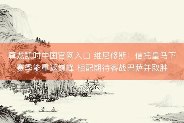 尊龙凯时中国官网入口 维尼修斯：信托皇马下赛季能重返巅峰 相配期待客战巴萨并取胜
