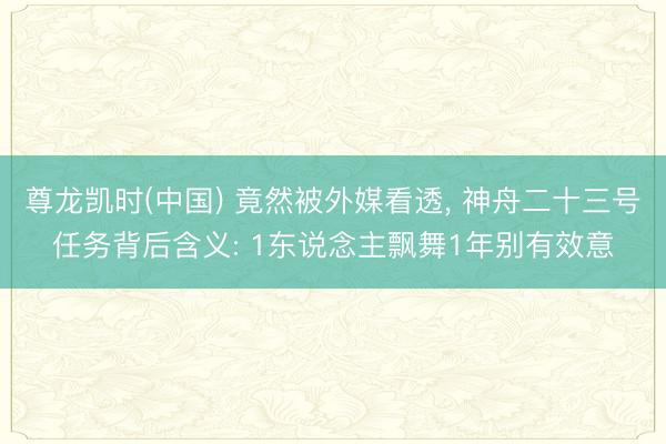 尊龙凯时(中国) 竟然被外媒看透， 神舟二十三号任务背后含义: 1东说念主飘舞1年别有效意