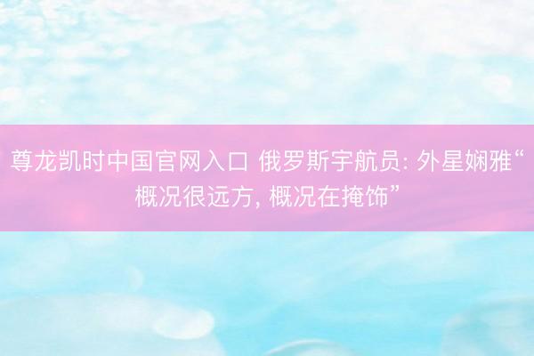 尊龙凯时中国官网入口 俄罗斯宇航员: 外星娴雅“概况很远方， 概况在掩饰”