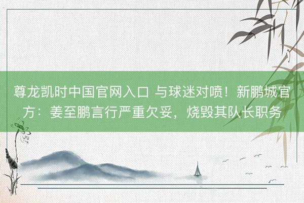尊龙凯时中国官网入口 与球迷对喷！新鹏城官方：姜至鹏言行严重欠妥，烧毁其队长职务