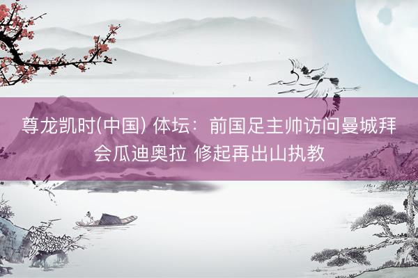 尊龙凯时(中国) 体坛：前国足主帅访问曼城拜会瓜迪奥拉 修起再出山执教