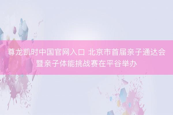 尊龙凯时中国官网入口 北京市首届亲子通达会暨亲子体能挑战赛在平谷举办