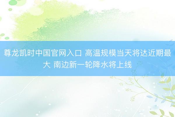 尊龙凯时中国官网入口 高温规模当天将达近期最大 南边新一轮降水将上线