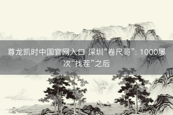 尊龙凯时中国官网入口 深圳“卷尺哥”: 1000屡次“找茬”之后