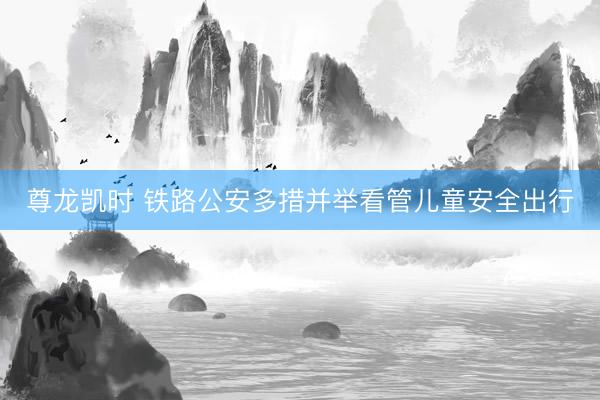 尊龙凯时 铁路公安多措并举看管儿童安全出行