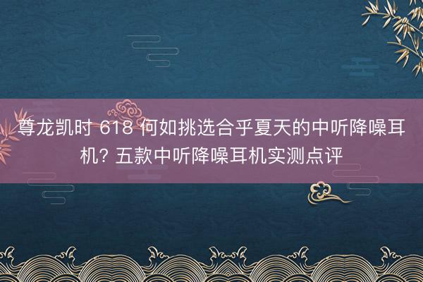 尊龙凯时 618 何如挑选合乎夏天的中听降噪耳机? 五款中听降噪耳机实测点评