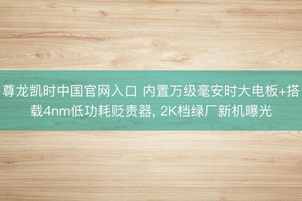 尊龙凯时中国官网入口 内置万级毫安时大电板+搭载4nm低功耗贬责器， 2K档绿厂新机曝光