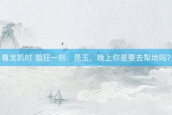 尊龙凯时 猖狂一刻：昆玉，晚上你是要去犁地吗？