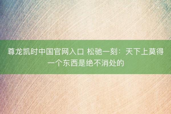 尊龙凯时中国官网入口 松驰一刻：天下上莫得一个东西是绝不消处的