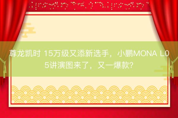 尊龙凯时 15万级又添新选手，小鹏MONA L05讲演图来了，又一爆款？