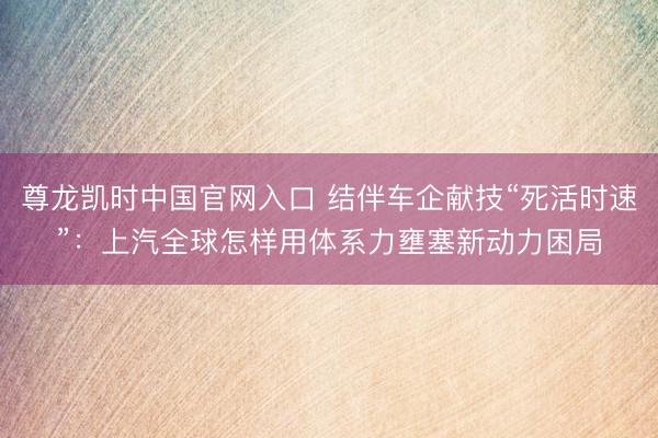 尊龙凯时中国官网入口 结伴车企献技“死活时速”：上汽全球怎样用体系力壅塞新动力困局