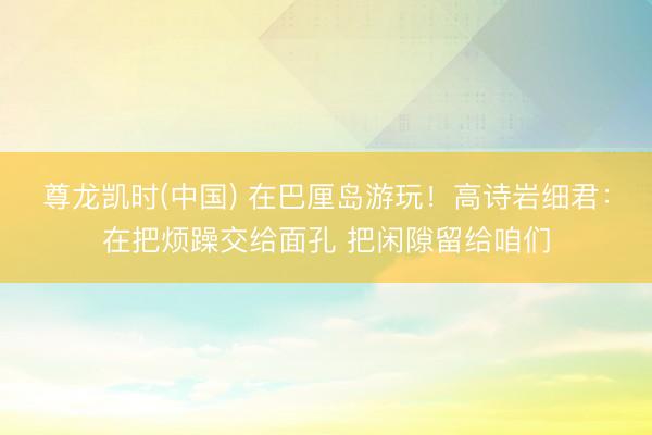 尊龙凯时(中国) 在巴厘岛游玩！高诗岩细君：在把烦躁交给面孔 把闲隙留给咱们