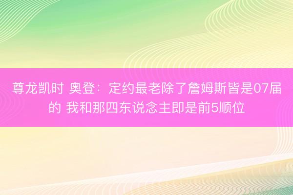 尊龙凯时 奥登:定约最老除了詹姆斯皆是07届的 我和那四东说念主即是前5顺位
