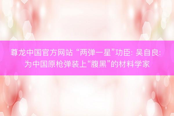 尊龙中国官方网站 “两弹一星”功臣: 吴自良: 为中国原枪弹装上“腹黑”的材料学家