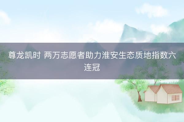 尊龙凯时 两万志愿者助力淮安生态质地指数六连冠