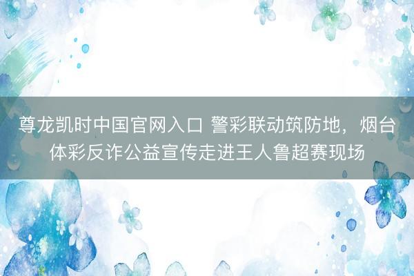 尊龙凯时中国官网入口 警彩联动筑防地,烟台体彩反诈公益宣传走进王人鲁超赛现场
